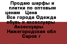 Продаю шарфы и платки по оптовым ценам › Цена ­ 300-2500 - Все города Одежда, обувь и аксессуары » Аксессуары   . Нижегородская обл.,Саров г.